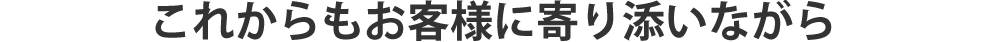 これからもお客様に寄り添いながら